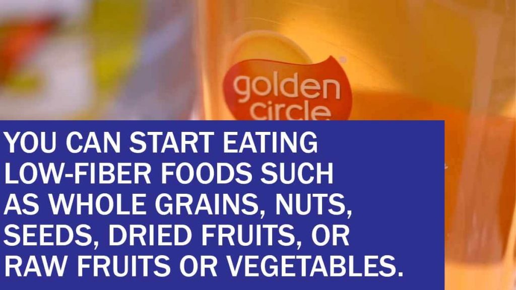 you can start eating low fiber foods such as whole grains nuts seeds dried fruits or raw fruits or vegetables